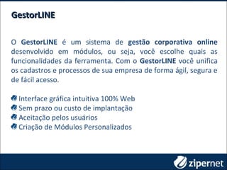 O GestorLINE é um sistema de gestão corporativa online
desenvolvido em módulos, ou seja, você escolhe quais as
funcionalidades da ferramenta. Com o GestorLINE você unifica
os cadastros e processos de sua empresa de forma ágil, segura e
de fácil acesso.
Interface gráfica intuitiva 100% Web
Sem prazo ou custo de implantação
Aceitação pelos usuários
Criação de Módulos Personalizados
GestorLINEGestorLINE
 
