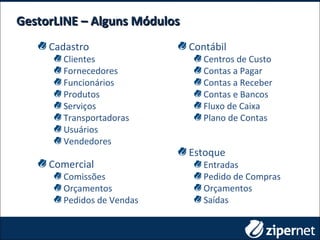 Cadastro
Clientes
Fornecedores
Funcionários
Produtos
Serviços
Transportadoras
Usuários
Vendedores
GestorLINE – Alguns MódulosGestorLINE – Alguns Módulos
Estoque
Entradas
Pedido de Compras
Orçamentos
Saídas
Contábil
Centros de Custo
Contas a Pagar
Contas a Receber
Contas e Bancos
Fluxo de Caixa
Plano de Contas
Comercial
Comissões
Orçamentos
Pedidos de Vendas
 