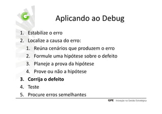 Aplicando ao Debug
1. Estabilize o erro
2. Localize a causa do erro:
   1. Reúna cenários que produzem o erro
   2. Formule uma hipótese sobre o defeito
   3. Planeje a prova da hipótese
   4. Prove ou não a hipótese
3. Corrija o defeito
4. Teste
5. Procure erros semelhantes
 