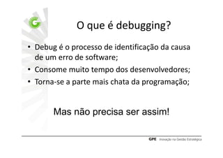 O que é debugging?
• Debug é o processo de identificação da causa
  de um erro de software;
• Consome muito tempo dos desenvolvedores;
• Torna-se a parte mais chata da programação;


       Mas não precisa ser assim!
 