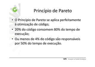 Princípio de Pareto
• O Princípio de Pareto se aplica perfeitamente
  à otimização de código;
• 20% do código consomem 80% do tempo de
  execução;
• Ou menos de 4% do código são responsáveis
  por 50% do tempo de execução.
 