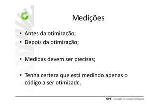 Medições
• Antes da otimização;
• Depois da otimização;

• Medidas devem ser precisas;

• Tenha certeza que está medindo apenas o
  código a ser otimizado.
 