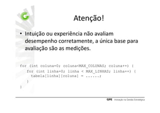 Atenção!
• Intuição ou experiência não avaliam
  desempenho corretamente, a única base para
  avaliação são as medições.

for (int coluna=0; coluna<MAX_COLUNAS; coluna++) {
   for (int linha=0; linha < MAX_LINHAS; linha++) {
     tabela[linha][coluna] = ......;
   }
}
 