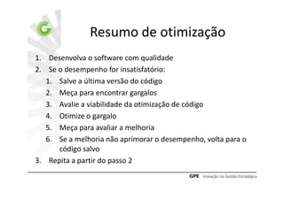 Resumo de otimização
1. Desenvolva o software com qualidade
2. Se o desempenho for insatisfatório:
   1. Salve a última versão do código
   2. Meça para encontrar gargalos
   3. Avalie a viabilidade da otimização de código
   4. Otimize o gargalo
   5. Meça para avaliar a melhoria
   6. Se a melhoria não aprimorar o desempenho, volta para o
      código salvo
3. Repita a partir do passo 2
 