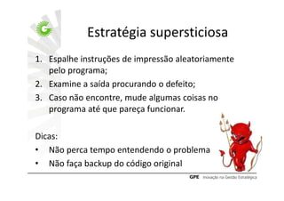 Estratégia supersticiosa
1. Espalhe instruções de impressão aleatoriamente
   pelo programa;
2. Examine a saída procurando o defeito;
3. Caso não encontre, mude algumas coisas no
   programa até que pareça funcionar.

Dicas:
• Não perca tempo entendendo o problema
• Não faça backup do código original
 