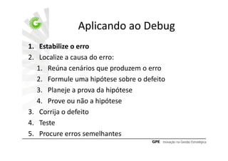 Aplicando ao Debug
1. Estabilize o erro
2. Localize a causa do erro:
   1. Reúna cenários que produzem o erro
   2. Formule uma hipótese sobre o defeito
   3. Planeje a prova da hipótese
   4. Prove ou não a hipótese
3. Corrija o defeito
4. Teste
5. Procure erros semelhantes
 