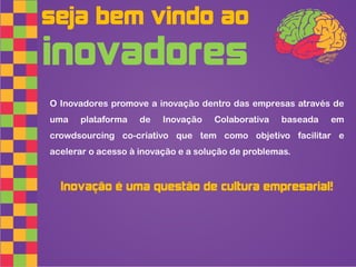seja bem vindo ao
inovadores
O Inovadores promove a inovação dentro das empresas através de
uma   plataforma    de   Inovação   Colaborativa   baseada   em
crowdsourcing co-criativo que tem como objetivo facilitar e
acelerar o acesso à inovação e a solução de problemas.



  Inovação é uma questão de cultura empresarial!
 