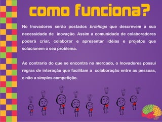 como funciona?
No Inovadores serão postados briefings que descrevem a sua
necessidade de inovação. Assim a comunidade de colaboradores
poderá criar, colaborar e apresentar idéias e projetos que
solucionem o seu problema.


Ao contrario do que se encontra no mercado, o Inovadores possui
regras de interação que facilitam a colaboração entre as pessoas,
e não a simples competição.
 