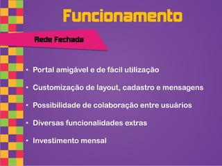 Funcionamento
  Rede Fechada



• Portal amigável e de fácil utilização

• Customização de layout, cadastro e mensagens

• Possibilidade de colaboração entre usuários

• Diversas funcionalidades extras

• Investimento mensal
 