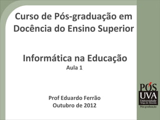 Curso de Pós-graduação em
Docência do Ensino Superior

  Informática na Educação
             Aula 1



       Prof Eduardo Ferrão
        Outubro de 2012
 