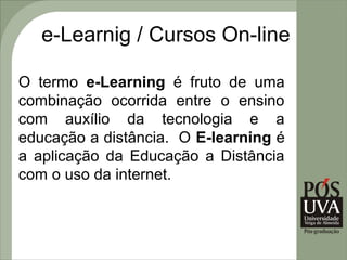 e-Learnig / Cursos On-line

O termo e-Learning é fruto de uma
combinação ocorrida entre o ensino
com auxílio da tecnologia e a
educação a distância. O E-learning é
a aplicação da Educação a Distância
com o uso da internet.
 