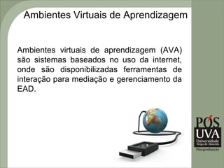 Ambientes Virtuais de Aprendizagem


Ambientes virtuais de aprendizagem (AVA)
são sistemas baseados no uso da internet,
onde são disponibilizadas ferramentas de
interação para mediação e gerenciamento da
EAD.
 