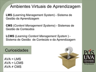 Ambientes Virtuais de Aprendizagem
LMS (Learning Management System) - Sistema de
Gestão da Aprendizagem

CMS (Content Management Systems) - Sistemas de
Gestão de Conteúdos

LCMS (Learning Content Management System ) -
Sistema de Gestão de Conteúdo e da Aprendizagem


Curiosidades

AVA = LMS
AVA = LCMS
AVA ≠ CMS
 