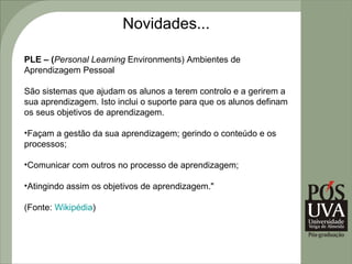 Novidades...

PLE – (Personal Learning Environments) Ambientes de
Aprendizagem Pessoal

São sistemas que ajudam os alunos a terem controlo e a gerirem a
sua aprendizagem. Isto inclui o suporte para que os alunos definam
os seus objetivos de aprendizagem.

•Façam a gestão da sua aprendizagem; gerindo o conteúdo e os
processos;

•Comunicar com outros no processo de aprendizagem;

•Atingindo assim os objetivos de aprendizagem."

(Fonte: Wikipédia)
 