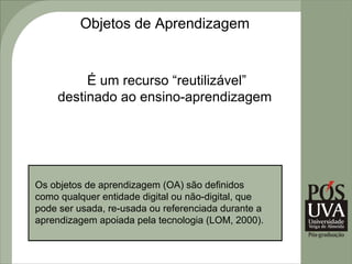 Objetos de Aprendizagem


         É um recurso “reutilizável”
    destinado ao ensino-aprendizagem




Os objetos de aprendizagem (OA) são definidos
como qualquer entidade digital ou não-digital, que
pode ser usada, re-usada ou referenciada durante a
aprendizagem apoiada pela tecnologia (LOM, 2000).
 