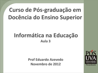 Curso de Pós-graduação em
Docência do Ensino Superior

  Informática na Educação
              Aula 3



       Prof Eduardo Azevedo
        Novembro de 2012
 