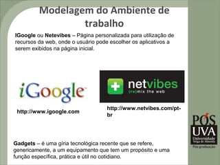 Modelagem do Ambiente de
                 trabalho
IGoogle ou Netevibes – Página personalizada para utilização de
recursos da web, onde o usuário pode escolher os aplicativos a
serem exibidos na página inicial.




                                   http://www.netvibes.com/pt-
 http://www.igoogle.com
                                   br




Gadgets – é uma gíria tecnológica recente que se refere,
genericamente, a um equipamento que tem um propósito e uma
função específica, prática e útil no cotidiano.
 