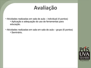 Avaliação
• Atividades realizadas em sala de aula – individual (4 pontos)
     • Aplicação e adequação do uso de ferramentas para
     educação.

• Atividades realizadas em sala em sala de aula – grupo (6 pontos)
     • Seminário.
 