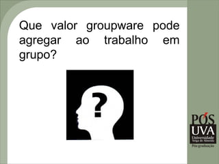Que valor groupware pode
agregar ao trabalho em
grupo?
 