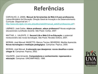 Referências
CARVALHO, A. (2008). Manual de ferramentas da Web 2.0 para professores.
Lisboa:Ministério da Educação: Direção Geral de Inovação e de Desenvolvimento
Curricular. Disponível em: <
http://www.erte.dgidc.min-edu.pt/publico/web20/manual_web20-professores.pdf>.

LIBÂNEO, José Carlos. Adeus professor, adeus professora? Novas exigências
educacionais e profissão docente. São Paulo: Cortez, 2007.

MATTAR, J., VALENTE, C. Second Life e Web 2.0 na Educação: o potencial
revolucionário das novas tecnologias. São Paulo: Novatec Editora, 2007.

MORAN, José Manuel; MASETTO, Marcos Tarciso; BEHRENS, Marilda Aparecida.
Novas tecnologias e mediação pedagógica. Campinas: Papirus, 2000.

MORAN, José Manuel. A educação que desejamos: novos desafios e como
chegar lá. Campinas: Papirus, 2002.

VALENTE, José Armando. Computadores e conhecimento: repensando a
educação. Campinas: UNICAMP/NIED, 1998.
 