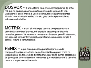 DOSVOX - é um sistema para microcomputadores da linha
PC que se comunica com o usuário através de síntese de voz,
viabilizando, deste modo, o uso de computadores por deficientes
visuais, que adquirem assim, um alto grau de independência no
estudo e no trabalho.



MOTRIX - é um sistema que permite que pessoas com
deficiências motoras graves, em especial tetraplegia e distrofia
muscular, possam ter acesso a microcomputadores, permitindo assim,
em especial com a intermediação da Internet, um acesso amplo à
escrita, leitura e comunicação.
                   comunicação



FENIX – é um sistema criado para facilitar o uso do
computador pelos portadores de deficiência física grave como os
tetraplégicos, portadores de distrofia muscular entre outros portadores
de patologias que apresentam limitações que impossibilitam o uso dos
membros superiores ativamente.
 