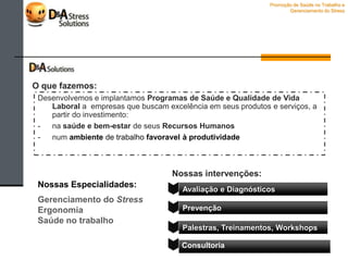 Desenvolvemos e implantamos Programas de Saúde e Qualidade de Vida
Laboral a empresas que buscam excelência em seus produtos e serviços,
investindo:
- na saúde e bem-estar de seus Recursos Humanos
- num ambiente de trabalho favoravel à produtividade
Promoção de Saúde no Trabalho e
Gerenciamento do Stress
O que fazemos:
 