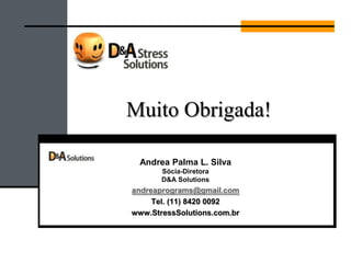Nos conhecer melhor:
Alguns Clientes-referências:
Promoção de Saúde no Trabalho e
Gerenciamento do Stress
Andrea Palma Silva
Consultora empresarial presta serviços especializados em saúde e gestão do stress no
trabalho. Enfermeira de formação pela Universidade Federal de Santa Catarina
(UFSC/97), voltou sua carreira á saúde no ambiente laboral a empresas públicas e
privadas. Morou 5 anos no exterior, do qual passou se especializando nas suas áreas de
atuação: promoção de saúde e QVT, ergonomia e gerenciamento do stress. Realizou
mestrado em Desenvolvimento de RH para compreender melhor as necessidades
e desafios das empresas, na América Central onde morou. Os anos seguintes viveu na França, onde
realizou um outro mestrado em Ergonomia e Saúde no Trabalho pela Universidade de Sorbonne,
em Paris.
Criadora de D&A StressSolutions, programas de gerenciamento de stress a empresas e indivíduos.
Já realizou seus projetos nas empresas abaixo, entre outras.
 