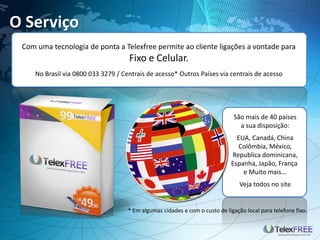 O Serviço
 Com uma tecnologia de ponta a Telexfree permite ao cliente ligações a vontade para
                                    Fixo e Celular.
    No Brasil via 0800 033 3279 / Centrais de acesso* Outros Países via centrais de acesso




                                                                             São mais de 40 países
                                                                               a sua disposição:
                                                                              EUA, Canadá, China
                                                                              Colômbia, México,
                                                                            Republica dominicana,
                                                                            Espanha, Japão, França
                                                                                e Muito mais...
                                                                                Veja todos no site


                                    * Em algumas cidades e com o custo de ligação local para telefone fixo.
 
