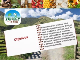 al
                                 prod utor rur lgar
                  porcio nar ao     ade de
                                             divu
              Pro              unid               m de
                       a oport           os, alé
              capixab utos e serviç mover
                      rod                pro
               seus p           á-los e              os.
                       c apacit           e negóci
               buscar ortunidades d                 ção
                       op            do u ma atra ntre
          s     novas        , geran ratividade e
Obj etivo       E com
                        isso
                           e maio
                                  r inte       erioriza
                                                       ndo
                                            nt
                 de fluxo e a cidade e i
                          o
                 o camp olvimento.
                          nv
                  o dese
 
