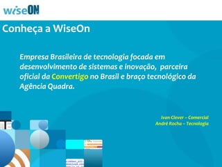 Conheça a WiseOn
Empresa Brasileira de tecnologia focada em
desenvolvimento de sistemas e inovação, representante
oficial da Convertigo no Brasil e parceira tecnológica da
Agência Quadra.
Veja um pouco do que fazemos…

Ivan Clever – Projetos
André Rocha – Tecnologia

 