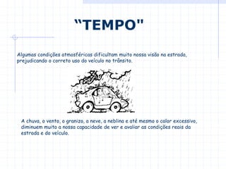 Algumas condições atmosféricas dificultam muito nossa visão na estrada,
prejudicando o correto uso do veículo no trânsito.
“TEMPO"
A chuva, o vento, o granizo, a neve, a neblina e até mesmo o calor excessivo,
diminuem muito a nossa capacidade de ver e avaliar as condições reais da
estrada e do veículo.
 