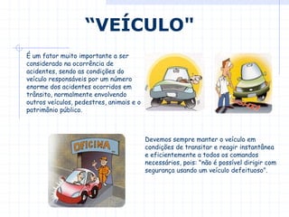 É um fator muito importante a ser
considerado na ocorrência de
acidentes, sendo as condições do
veículo responsáveis por um número
enorme dos acidentes ocorridos em
trânsito, normalmente envolvendo
outros veículos, pedestres, animais e o
patrimônio público.
“VEÍCULO"
Devemos sempre manter o veículo em
condições de transitar e reagir instantânea
e eficientemente a todos os comandos
necessários, pois: "não é possível dirigir com
segurança usando um veículo defeituoso".
 