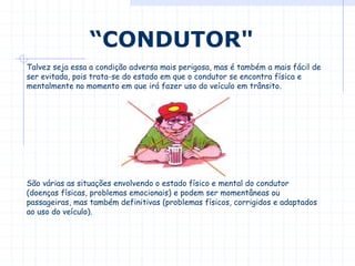 Talvez seja essa a condição adversa mais perigosa, mas é também a mais fácil de
ser evitada, pois trata-se do estado em que o condutor se encontra física e
mentalmente no momento em que irá fazer uso do veículo em trânsito.
São várias as situações envolvendo o estado físico e mental do condutor
(doenças físicas, problemas emocionais) e podem ser momentâneas ou
passageiras, mas também definitivas (problemas físicos, corrigidos e adaptados
ao uso do veículo).
“CONDUTOR"
 