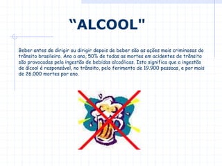Beber antes de dirigir ou dirigir depois de beber são as ações mais criminosas do
trânsito brasileiro. Ano a ano, 50% de todas as mortes em acidentes de trânsito
são provocadas pela ingestão de bebidas alcoólicas. Isto significa que a ingestão
de álcool é responsável, no trânsito, pelo ferimento de 19.900 pessoas, e por mais
de 26.000 mortes por ano.
“ALCOOL"
 