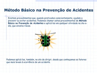 Método Básico na Prevenção de Acidentes
Existem procedimentos que, quando praticados conscientemente, ajudam a
prevenir ou evitar acidentes. Podemos chamar estes procedimentos de Método
Básico na Prevenção de Acidentes e aplicá-los em qualquer atividade no dia-a-
dia, que envolva riscos.
Podemos aplicá-los, também, no ato de dirigir, desde que conheçamos os fatores
que mais levam à ocorrência de um acidente.
 