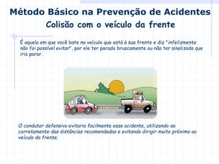 Colisão com o veículo da frente
Método Básico na Prevenção de Acidentes
É aquela em que você bate no veículo que está à sua frente e diz "infelizmente
não foi possível evitar", por ele ter parado bruscamente ou não ter sinalizado que
iria parar.
O condutor defensivo evitaria facilmente esse acidente, utilizando-se
corretamente das distâncias recomendadas e evitando dirigir muito próximo ao
veículo da frente.
 