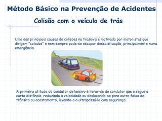 Uma das principais causas de colisões na traseira é motivada por motoristas que
dirigem "colados" e nem sempre pode-se escapar dessa situação, principalmente numa
emergência.
A primeira atitude do condutor defensivo é livrar-se do condutor que o segue a
curta distância, reduzindo a velocidade ou deslocando-se para outra faixa de
trânsito ou acostamento, levando-o a ultrapassá-lo com segurança.
Colisão com o veículo de trás
Método Básico na Prevenção de Acidentes
 