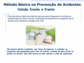 É um dos piores tipos de acidente, pois em poucos segundos os veículos se
transformam em ferro torcido, envolvendo os condutores e ocupantes de tal
maneira que raramente escapam com vida.
Colisão frente a frente
Método Básico na Prevenção de Acidentes
Na maioria destes acidentes, por força do impacto, o condutor ou
ocupantes são projetados para fora do veículo, através do pára-brisa ou
portas do veículo. Isso não ocorre se eles usarem o cinto de segurança.
 