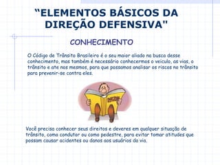 “ELEMENTOS BÁSICOS DA
DIREÇÃO DEFENSIVA"
CONHECIMENTO
O Código de Trânsito Brasileiro é o seu maior aliado na busca desse
conhecimento, mas também é necessário conhecermos o veiculo, as vias, o
trânsito e ate nos mesmos, para que possamos analisar os riscos no trânsito
para prevenir-se contra eles.
Você precisa conhecer seus direitos e deveres em qualquer situação de
trânsito, como condutor ou como pedestre, para evitar tomar atitudes que
possam causar acidentes ou danos aos usuários da via.
 