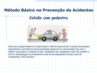 Colisão com pedestre
Método Básico na Prevenção de Acidentes
Como seu comportamento é imprevisível e não há como evitar o acesso de pessoas
imprudentes, portadores de necessidades especiais ou alcoolizados nas vias, a
melhor regra para o condutor é ser cuidadoso com o pedestre e dar-lhe sempre o
direito de passagem, principalmente nos locais adequados (faixas, área de
cruzamento, área escolar).
 