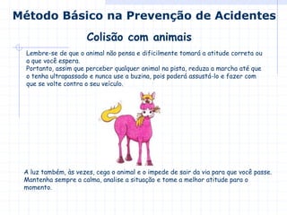 Colisão com animais
Método Básico na Prevenção de Acidentes
Lembre-se de que o animal não pensa e dificilmente tomará a atitude correta ou
a que você espera.
Portanto, assim que perceber qualquer animal na pista, reduza a marcha até que
o tenha ultrapassado e nunca use a buzina, pois poderá assustá-lo e fazer com
que se volte contra o seu veículo.
A luz também, às vezes, cega o animal e o impede de sair da via para que você passe.
Mantenha sempre a calma, analise a situação e tome a melhor atitude para o
momento.
 