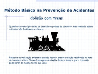Colisão com trens
Método Básico na Prevenção de Acidentes
Quando ocorrem é por falta de atenção ou pressa do condutor, mas tomando alguns
cuidados, são facilmente evitáveis.
Respeite a sinalização existente quando houver, preste atenção redobrada na hora
de transpor a linha férrea (passagem de nível) e lembre sempre que o trem não
pode parar da mesma forma que você.
 