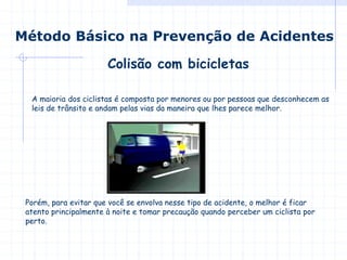 Colisão com bicicletas
Método Básico na Prevenção de Acidentes
A maioria dos ciclistas é composta por menores ou por pessoas que desconhecem as
leis de trânsito e andam pelas vias da maneira que lhes parece melhor.
Porém, para evitar que você se envolva nesse tipo de acidente, o melhor é ficar
atento principalmente à noite e tomar precaução quando perceber um ciclista por
perto.
 