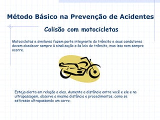 Motocicletas e similares fazem parte integrante do trânsito e seus condutores
devem obedecer sempre à sinalização e às leis de trânsito, mas isso nem sempre
ocorre.
Colisão com motocicletas
Método Básico na Prevenção de Acidentes
Esteja alerta em relação a eles. Aumente a distância entre você e ele e na
ultrapassagem, observe a mesma distância e procedimentos, como se
estivesse ultrapassando um carro.
 