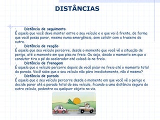 · Distância de seguimento
É aquela que você deve manter entre o seu veículo e o que vai à frente, de forma
que você possa parar, mesmo numa emergência, sem colidir com a traseira do
outro.
· Distância de reação
É aquela que seu veículo percorre, desde o momento que você vê a situação de
perigo, até o momento em que pisa no freio. Ou seja, desde o momento em que o
condutor tira o pé do acelerador até colocá-lo no freio.
· Distância de frenagem
É aquela que o veículo percorre depois de você pisar no freio até o momento total
da parada. Você sabe que o seu veículo não pára imediatamente, não é mesmo?
· Distância de parada
É aquela que o seu veículo percorre desde o momento em que você vê o perigo e
decide parar até a parada total do seu veículo, ficando a uma distância segura do
outro veículo, pedestre ou qualquer objeto na via.
DISTÂNCIAS
 