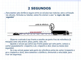 2 SEGUNDOS
Para manter uma distância segura entre os veículos nas rodovias, sem a utilização
de cálculos, fórmulas ou tabelas, vamos lhe ensinar a usar “a regra dos dois
segundos"
· Observe a estrada à sua frente e escolha um ponto fixo de referência (à
margem) como uma árvore, placa, poste, casa, etc.
· Quando o veículo que está à sua frente passar por este ponto, comece a
contar pausadamente: cinqüenta e um, cinqüenta e dois. (mais ou menos dois
segundos).
· Se o seu veículo passar pelo ponto de referência antes de contar (cinqüenta e
um e cinqüenta e dois), deve aumentar a distância, diminuindo a velocidade, para
ficar em segurança.
DOIS SEGUNDOS
 