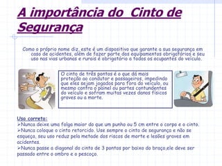 A importância do Cinto de
Segurança
Como o próprio nome diz, este é um dispositivo que garante a sua segurança em
caso de acidentes, além de fazer parte dos equipamentos obrigatórios e seu
uso nas vias urbanas e rurais é obrigatório a todos os ocupantes do veículo.
O cinto de três pontos é o que dá mais
proteção ao condutor e passageiros, impedindo
que eles sejam jogados para fora do veículo, ou
mesmo contra o painel ou partes contundentes
do veículo e sofram muitas vezes danos físicos
graves ou a morte.
Uso correto:
Nunca deixe uma folga maior do que um punho ou 5 cm entre o corpo e o cinto.
Nunca coloque o cinto retorcido. Use sempre o cinto de segurança e não se
esqueça, seu uso reduz pela metade dos riscos de morte e lesões graves em
acidentes.
Nunca passe a diagonal do cinto de 3 pontos por baixo do braço,ele deve ser
passado entre o ombro e o pescoço.
 
