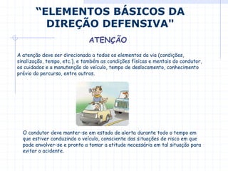 A atenção deve ser direcionada a todos os elementos da via (condições,
sinalização, tempo, etc.), e também as condições físicas e mentais do condutor,
os cuidados e a manutenção do veículo, tempo de deslocamento, conhecimento
prévio do percurso, entre outros.
“ELEMENTOS BÁSICOS DA
DIREÇÃO DEFENSIVA"
ATENÇÃO
O condutor deve manter-se em estado de alerta durante todo o tempo em
que estiver conduzindo o veículo, consciente das situações de risco em que
pode envolver-se e pronto a tomar a atitude necessária em tal situação para
evitar o acidente.
 