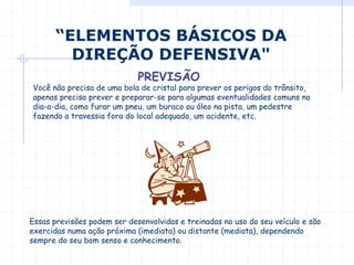 Você não precisa de uma bola de cristal para prever os perigos do trânsito,
apenas precisa prever e preparar-se para algumas eventualidades comuns no
dia-a-dia, como furar um pneu, um buraco ou óleo na pista, um pedestre
fazendo a travessia fora do local adequado, um acidente, etc.
“ELEMENTOS BÁSICOS DA
DIREÇÃO DEFENSIVA"
PREVISÃO
Essas previsões podem ser desenvolvidas e treinadas no uso do seu veículo e são
exercidas numa ação próxima (imediata) ou distante (mediata), dependendo
sempre do seu bom senso e conhecimento.
 