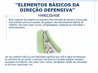 Esse requisito diz respeito ao manuseio dos controles do veículo e à execução,
com bastante perícia e sucesso, de qualquer uma das manobras básicas de
trânsito, tais como fazer curvas, ultrapassagens, mudanças de velocidade e
estacionamento.
Ser um condutor hábil ou com habilidade significa que você é capaz de manusear
os controles de um veículo e executar com perícia e sucesso qualquer manobra
necessária no trânsito, tais como: fazer curvas, ultrapassar, mudar de velocidade
ou de faixa, estacionar, etc.
“ELEMENTOS BÁSICOS DA
DIREÇÃO DEFENSIVA"
HABILIDADE
 